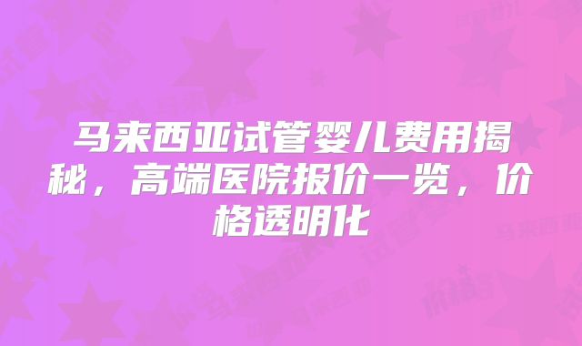 马来西亚试管婴儿费用揭秘，高端医院报价一览，价格透明化