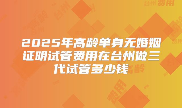 2025年高龄单身无婚姻证明试管费用在台州做三代试管多少钱