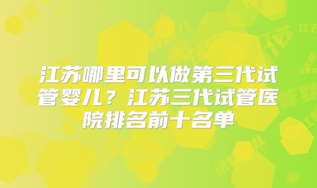 江苏哪里可以做第三代试管婴儿？江苏三代试管医院排名前十名单