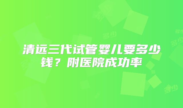 清远三代试管婴儿要多少钱？附医院成功率
