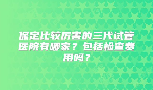 保定比较厉害的三代试管医院有哪家？包括检查费用吗？