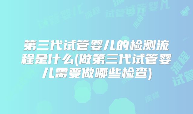 第三代试管婴儿的检测流程是什么(做第三代试管婴儿需要做哪些检查)