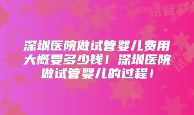 深圳医院做试管婴儿费用大概要多少钱！深圳医院做试管婴儿的过程！