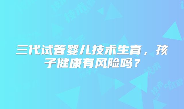 三代试管婴儿技术生育，孩子健康有风险吗？