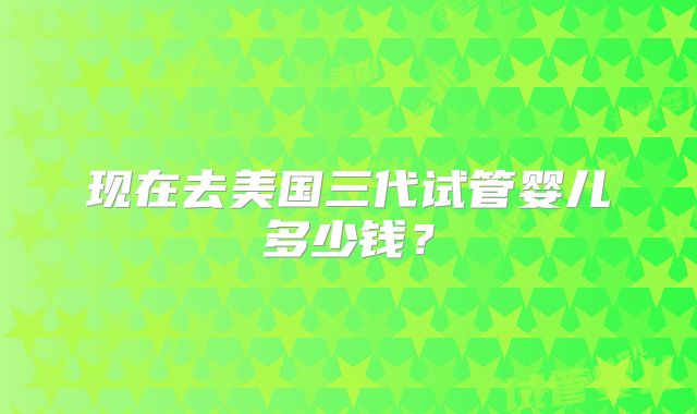 现在去美国三代试管婴儿多少钱?