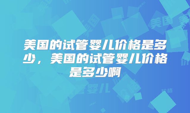 美国的试管婴儿价格是多少，美国的试管婴儿价格是多少啊