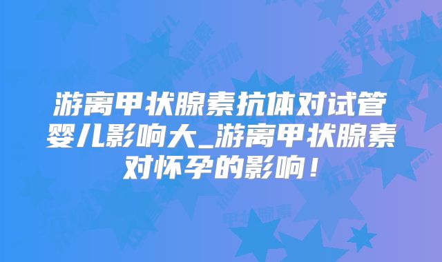 游离甲状腺素抗体对试管婴儿影响大_游离甲状腺素对怀孕的影响！