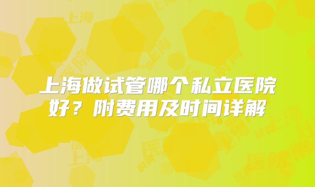 上海做试管哪个私立医院好?附费用及时间详解