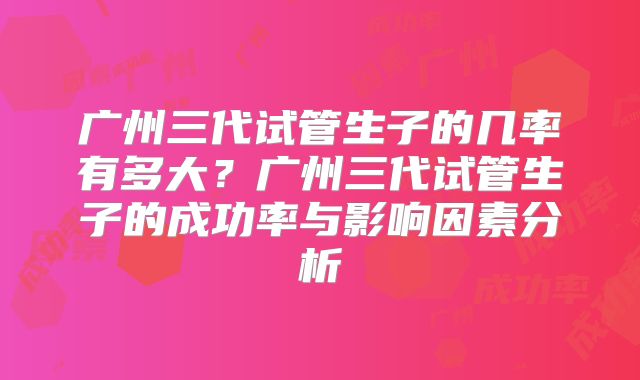 广州三代试管生子的几率有多大？广州三代试管生子的成功率与影响因素分析