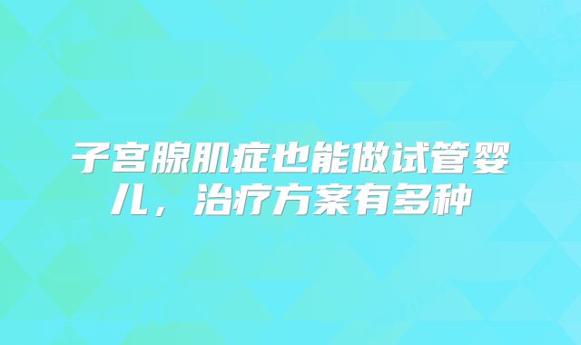 子宫腺肌症也能做试管婴儿，治疗方案有多种