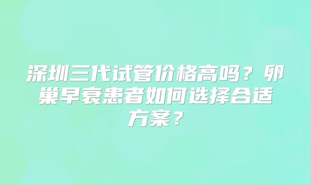 深圳三代试管价格高吗？卵巢早衰患者如何选择合适方案？