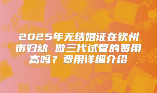2025年无结婚证在钦州市妇幼 做三代试管的费用高吗?费用详细介绍