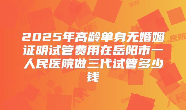 2025年高龄单身无婚姻证明试管费用在岳阳市一人民医院做三代试管多少钱