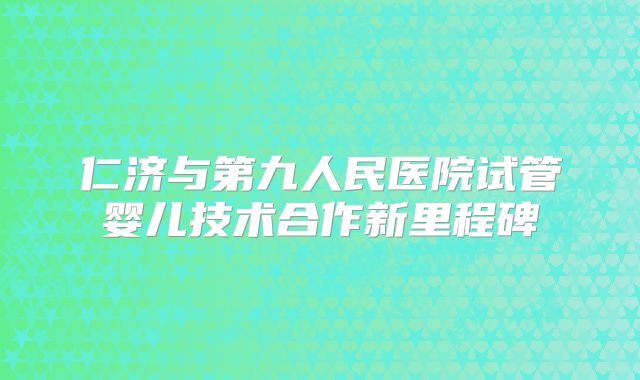 仁济与第九人民医院试管婴儿技术合作新里程碑