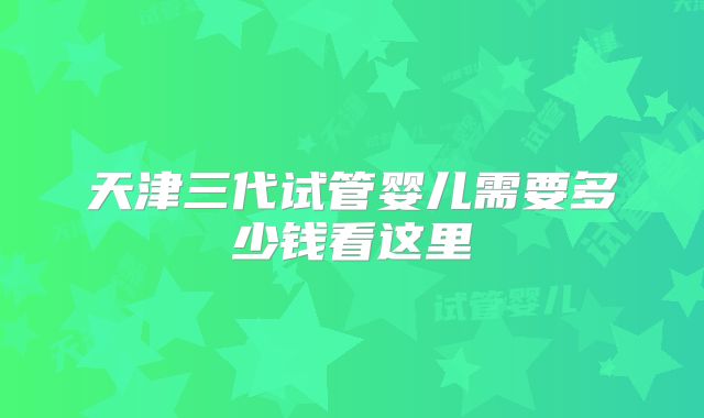 天津三代试管婴儿需要多少钱看这里