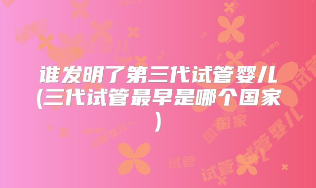 谁发明了第三代试管婴儿(三代试管最早是哪个国家)