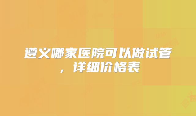 遵义哪家医院可以做试管，详细价格表
