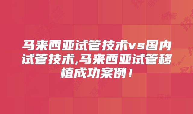 马来西亚试管技术vs国内试管技术,马来西亚试管移植成功案例!