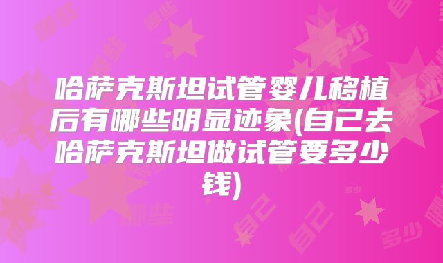 哈萨克斯坦试管婴儿移植后有哪些明显迹象(自己去哈萨克斯坦做试管要多少钱)