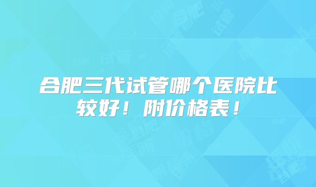 合肥三代试管哪个医院比较好!附价格表!