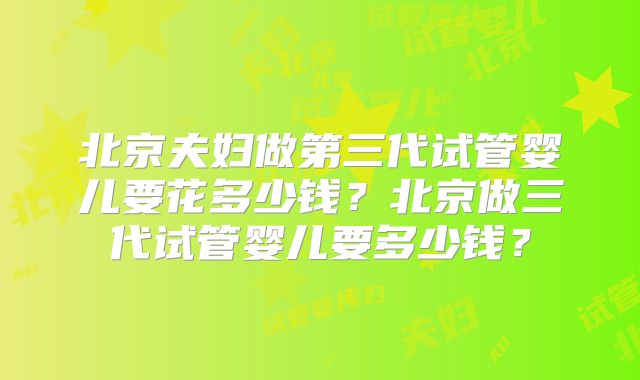 北京夫妇做第三代试管婴儿要花多少钱？北京做三代试管婴儿要多少钱？