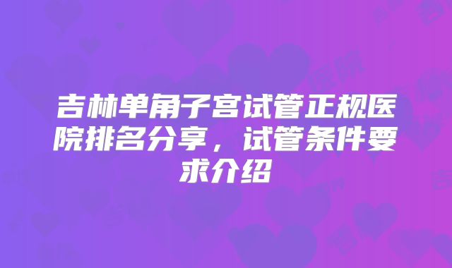 吉林单角子宫试管正规医院排名分享，试管条件要求介绍
