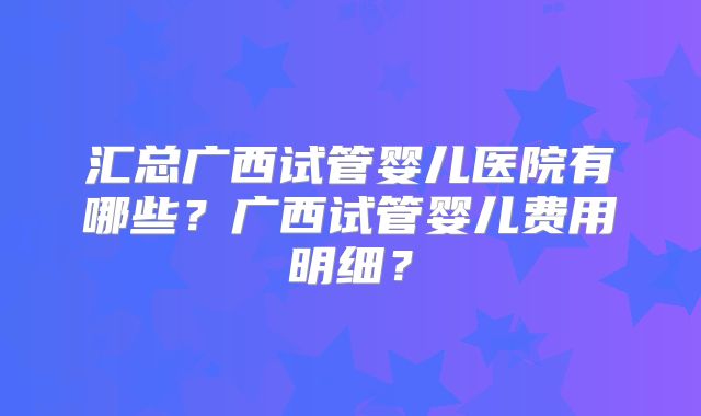 汇总广西试管婴儿医院有哪些？广西试管婴儿费用明细？