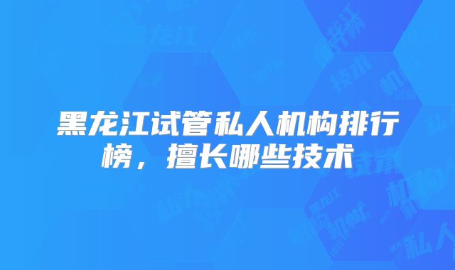 黑龙江试管私人机构排行榜,擅长哪些技术