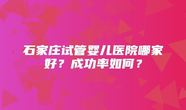 石家庄试管婴儿医院哪家好？成功率如何？