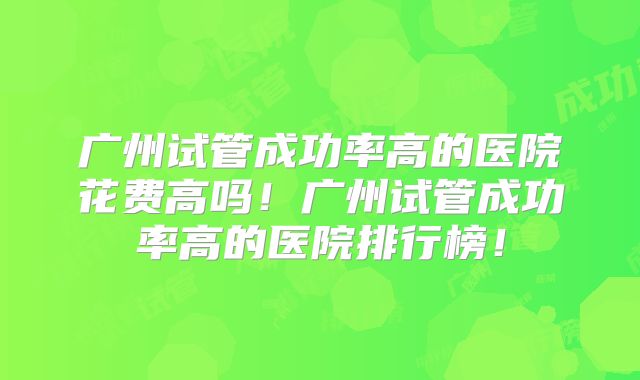 广州试管成功率高的医院花费高吗！广州试管成功率高的医院排行榜！
