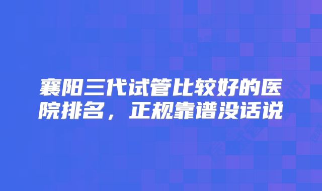 襄阳三代试管比较好的医院排名，正规靠谱没话说