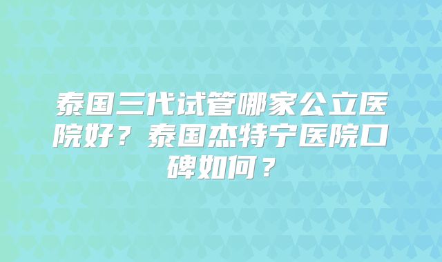 泰国三代试管哪家公立医院好？泰国杰特宁医院口碑如何？
