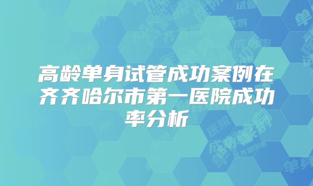 高龄单身试管成功案例在齐齐哈尔市第一医院成功率分析