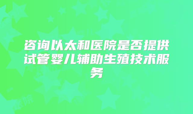 咨询以太和医院是否提供试管婴儿辅助生殖技术服务