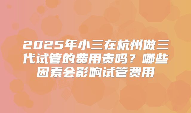 2025年小三在杭州做三代试管的费用贵吗？哪些因素会影响试管费用