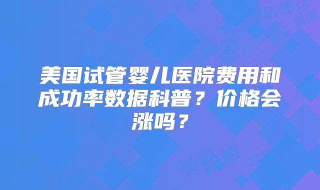 美国试管婴儿医院费用和成功率数据科普?价格会涨吗?
