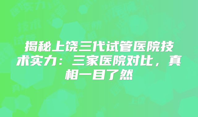 揭秘上饶三代试管医院技术实力：三家医院对比，真相一目了然