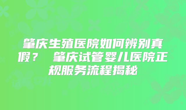 肇庆生殖医院如何辨别真假? 肇庆试管婴儿医院正规服务流程揭秘