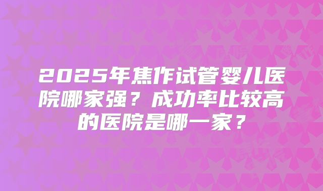 2025年焦作试管婴儿医院哪家强？成功率比较高的医院是哪一家？