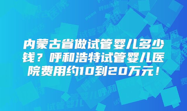 内蒙古省做试管婴儿多少钱？呼和浩特试管婴儿医院费用约10到20万元！