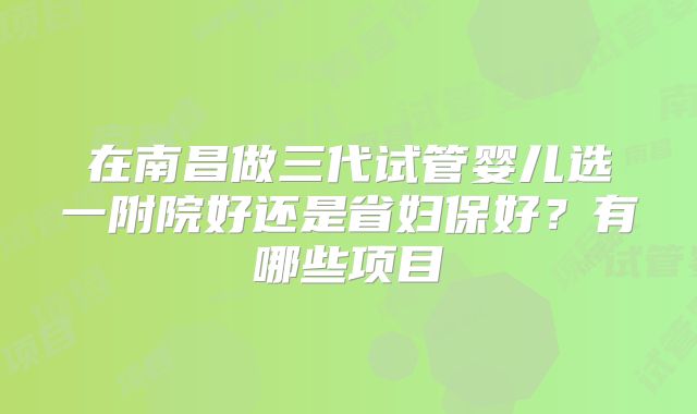 在南昌做三代试管婴儿选一附院好还是省妇保好？有哪些项目