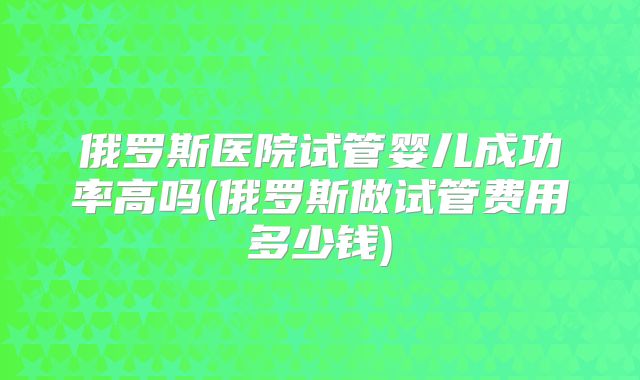 俄罗斯医院试管婴儿成功率高吗(俄罗斯做试管费用多少钱)