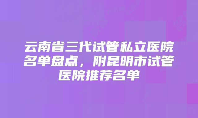 云南省三代试管私立医院名单盘点，附昆明市试管医院推荐名单