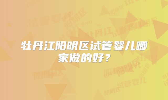 牡丹江阳明区试管婴儿哪家做的好？