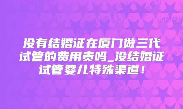 没有结婚证在厦门做三代试管的费用贵吗_没结婚证试管婴儿特殊渠道！