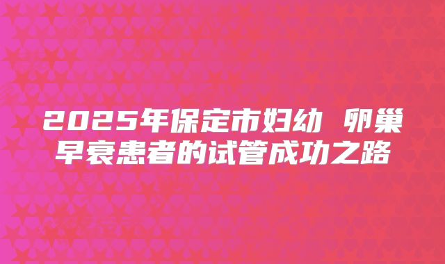 2025年保定市妇幼 卵巢早衰患者的试管成功之路