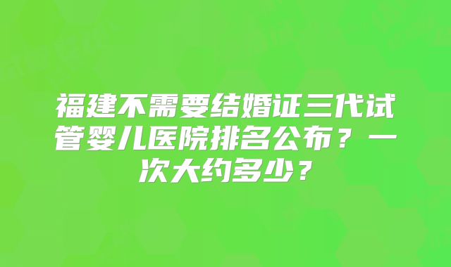 福建不需要结婚证三代试管婴儿医院排名公布？一次大约多少？