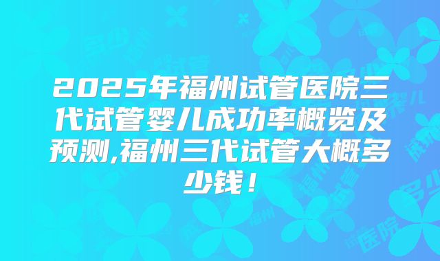 2025年福州试管医院三代试管婴儿成功率概览及预测,福州三代试管大概多少钱！