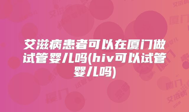 艾滋病患者可以在厦门做试管婴儿吗(hiv可以试管婴儿吗)