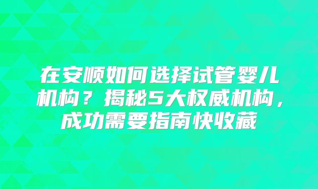 在安顺如何选择试管婴儿机构？揭秘5大权威机构，成功需要指南快收藏
